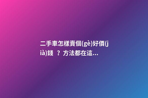 二手車怎樣賣個(gè)好價(jià)錢？方法都在這里了